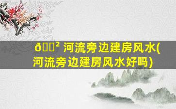 🌲 河流旁边建房风水(河流旁边建房风水好吗)